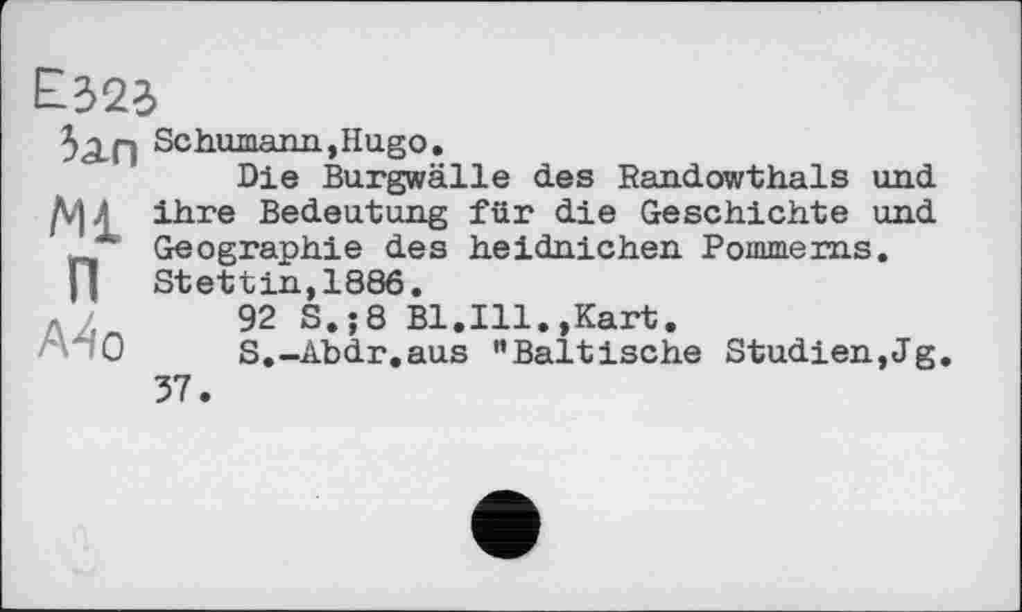 ﻿5дп
Ml
п
A4 о
Schumann,Hugo.
Die Burgwälle des Randowthals und ihre Bedeutung für die Geschichte und Geographie des heidnichen Pommerns. Stettin,1886.
92 S.;8 Bl.Ill.,Kart.
S.-Abdr.aus "Baltische Studien,Jg. 37.